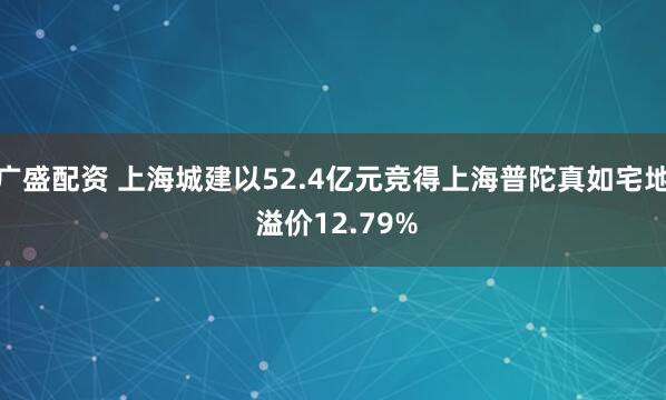 广盛配资 上海城建以52.4亿元竞得上海普陀真如宅地 溢价12.79%