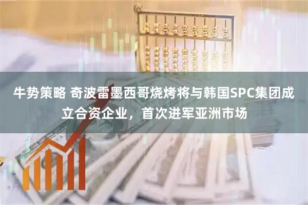牛势策略 奇波雷墨西哥烧烤将与韩国SPC集团成立合资企业，首次进军亚洲市场