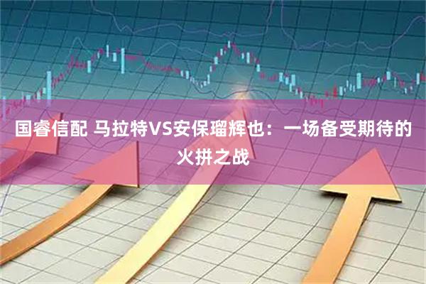 国睿信配 马拉特VS安保瑠辉也：一场备受期待的火拼之战