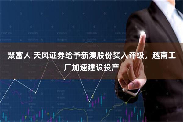 聚富人 天风证券给予新澳股份买入评级，越南工厂加速建设投产