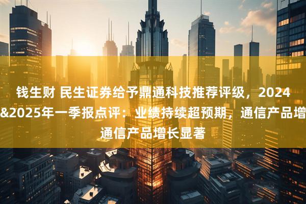 钱生财 民生证券给予鼎通科技推荐评级，2024年年报&2025年一季报点评：业绩持续超预期，通信产品增长显著