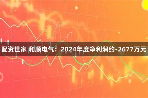 配资世家 和顺电气：2024年度净利润约-2677万元