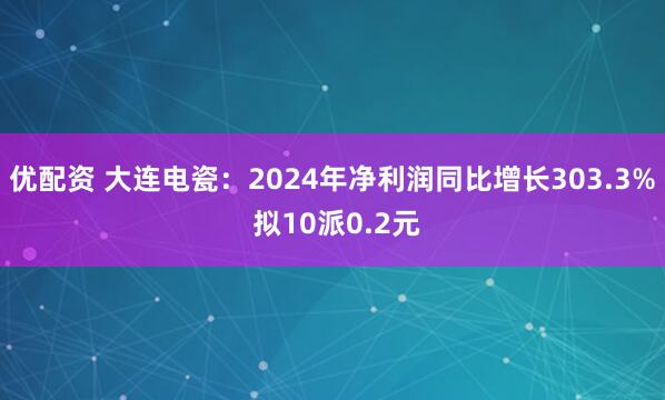 优配资 大连电瓷：2024年净利润同比增长303.3% 拟10派0.2元