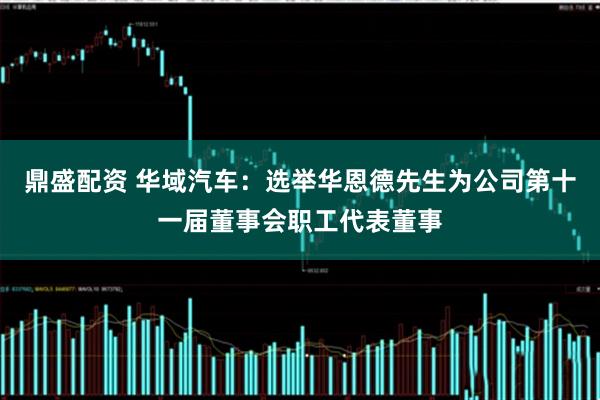 鼎盛配资 华域汽车：选举华恩德先生为公司第十一届董事会职工代表董事