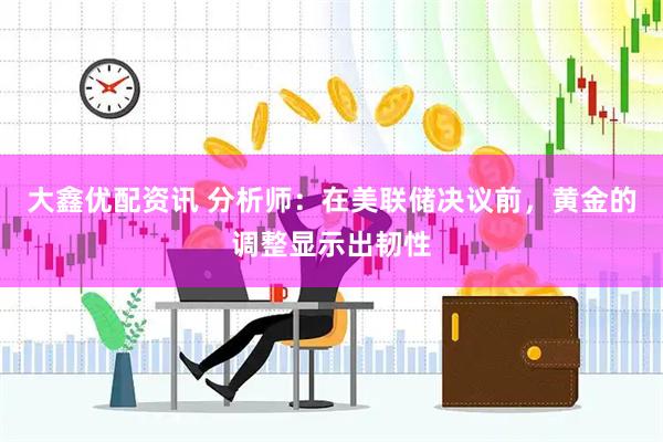 大鑫优配资讯 分析师：在美联储决议前，黄金的调整显示出韧性