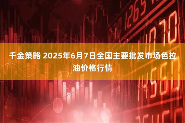 千金策略 2025年6月7日全国主要批发市场色拉油价格行情
