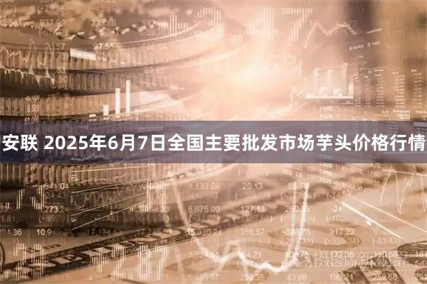 安联 2025年6月7日全国主要批发市场芋头价格行情