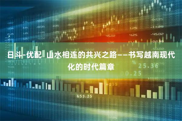 日斗-优配  山水相连的共兴之路——书写越南现代化的时代篇章