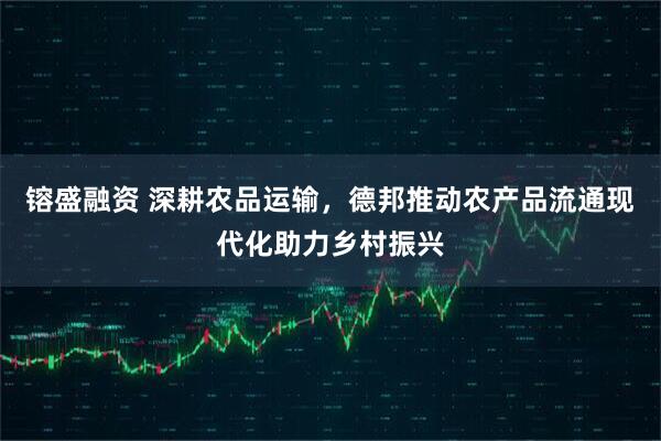 镕盛融资 深耕农品运输，德邦推动农产品流通现代化助力乡村振兴