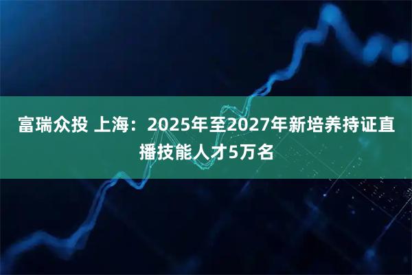 富瑞众投 上海：2025年至2027年新培养持证直播技能人才5万名