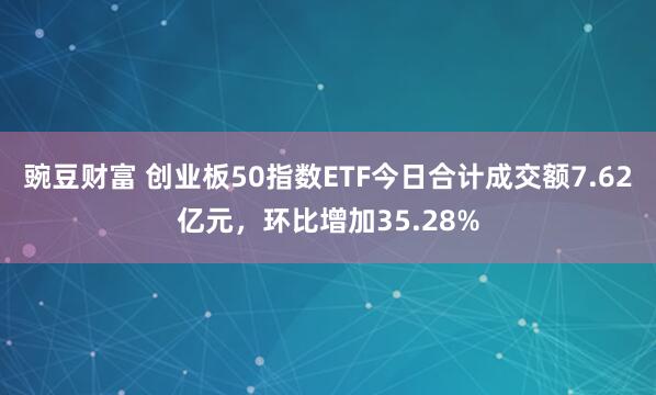 豌豆财富 创业板50指数ETF今日合计成交额7.62亿元，环比增加35.28%