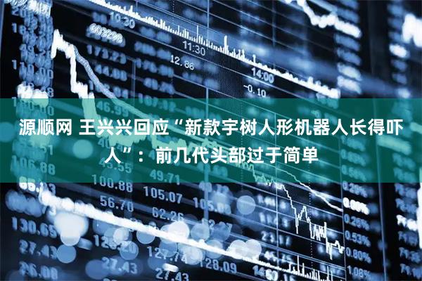 源顺网 王兴兴回应“新款宇树人形机器人长得吓人”：前几代头部过于简单