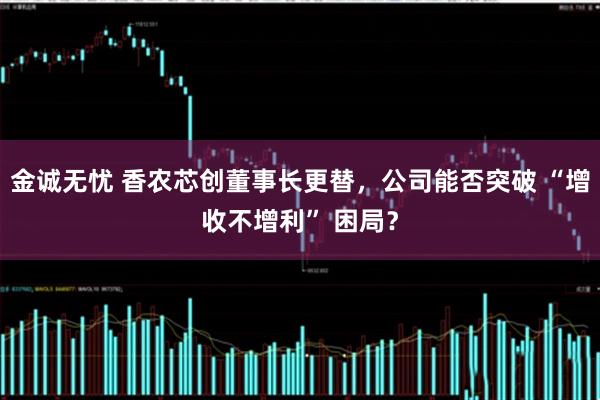金诚无忧 香农芯创董事长更替，公司能否突破 “增收不增利” 困局？