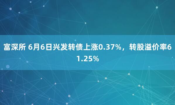 富深所 6月6日兴发转债上涨0.37%，转股溢价率61.25%