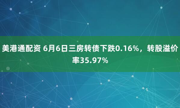 美港通配资 6月6日三房转债下跌0.16%，转股溢价率35.97%