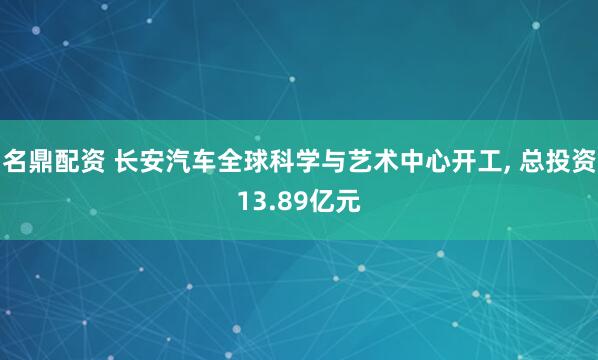 名鼎配资 长安汽车全球科学与艺术中心开工, 总投资13.89亿元