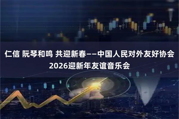 仁信 阮琴和鸣 共迎新春——中国人民对外友好协会2026迎新年友谊音乐会