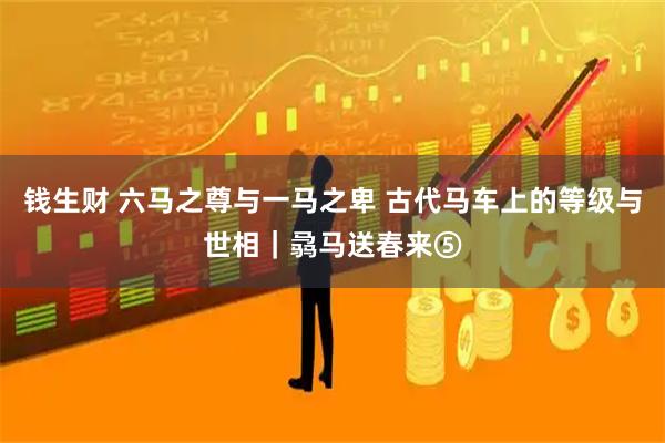 钱生财 六马之尊与一马之卑 古代马车上的等级与世相｜骉马送春来⑤