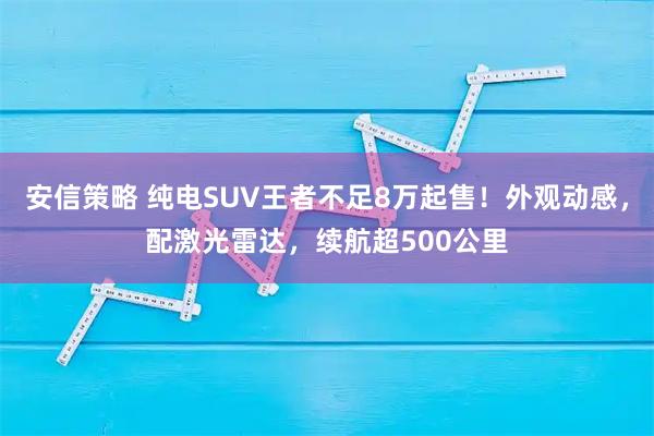 安信策略 纯电SUV王者不足8万起售！外观动感，配激光雷达，续航超500公里