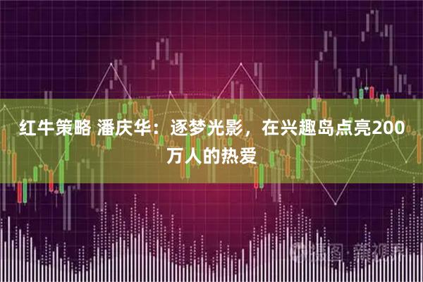 红牛策略 潘庆华：逐梦光影，在兴趣岛点亮200万人的热爱