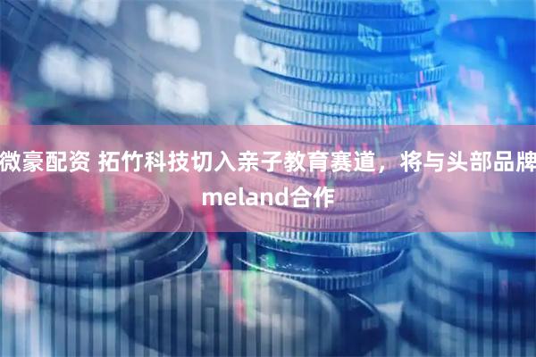 微豪配资 拓竹科技切入亲子教育赛道，将与头部品牌meland合作