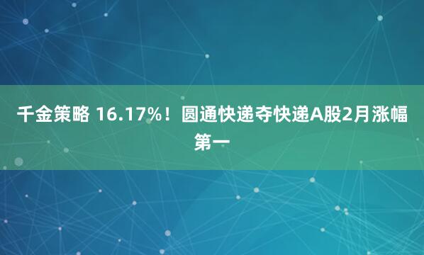 千金策略 16.17%！圆通快递夺快递A股2月涨幅第一
