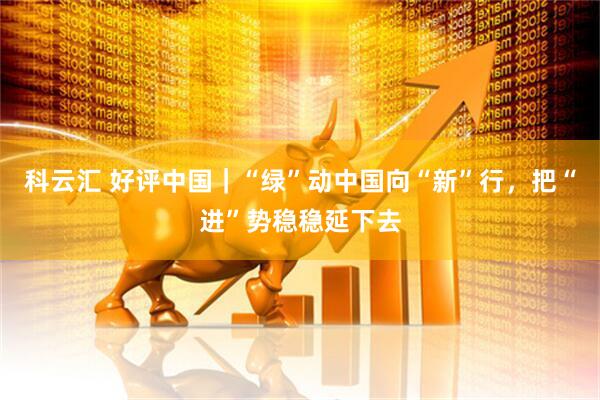 科云汇 好评中国｜“绿”动中国向“新”行，把“进”势稳稳延下去