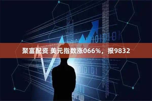 聚富配资 美元指数涨066%，报9832